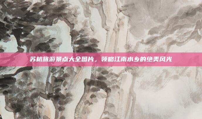 苏杭旅游景点大全图片,领略江南水乡的绝美风光