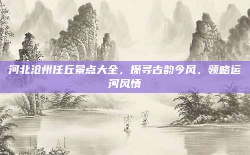 河北沧州任丘景点大全,探寻古韵今风,领略运河风情
