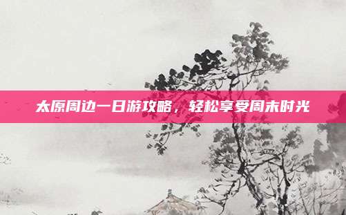 太原周边一日游攻略，轻松享受周末时光