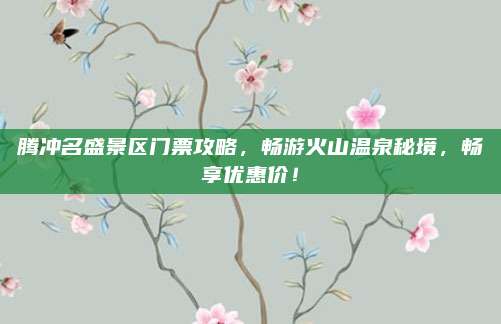 腾冲名盛景区门票攻略,畅游火山温泉秘境,畅享优惠价!
