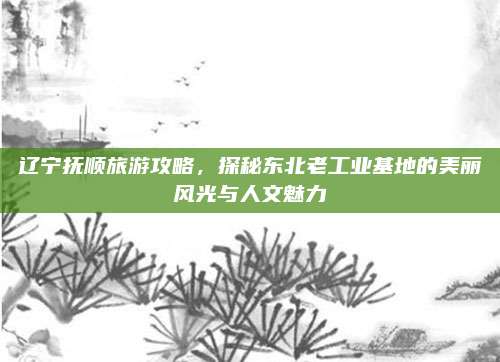 辽宁抚顺旅游攻略,探秘东北老工业基地的美丽风光与人文魅力