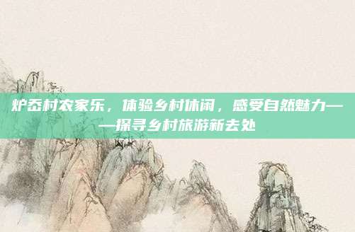 炉岙村农家乐,体验乡村休闲,感受自然魅力——探寻乡村旅游新去处