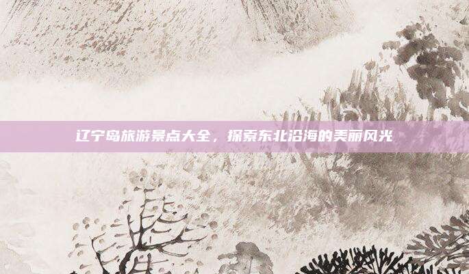 辽宁岛旅游景点大全,探索东北沿海的美丽风光