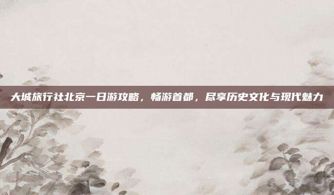 大城旅行社北京一日游攻略,畅游首都,尽享历史文化与现代魅力