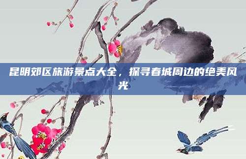 昆明郊区旅游景点大全,探寻春城周边的绝美风光