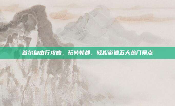 首尔自由行攻略,玩转韩都,轻松游遍五大热门景点