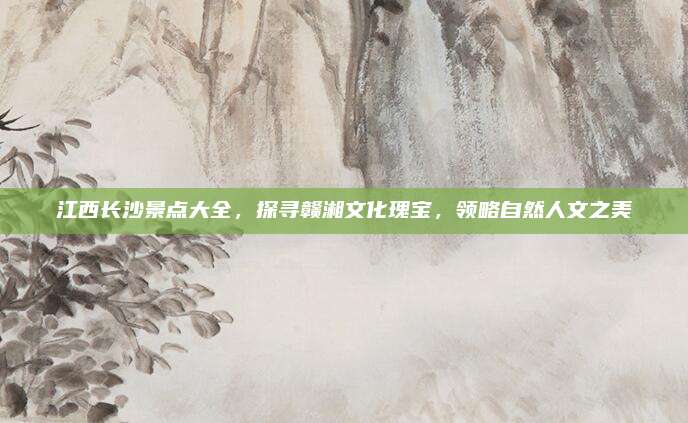 江西长沙景点大全,探寻赣湘文化瑰宝,领略自然人文之美