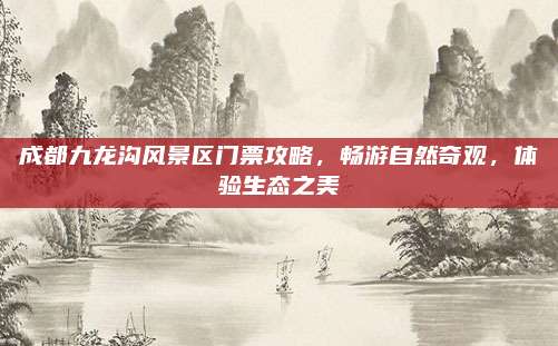 成都九龙沟风景区门票攻略,畅游自然奇观,体验生态之美
