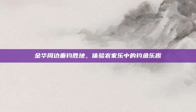 金华周边垂钓胜地,体验农家乐中的钓鱼乐趣