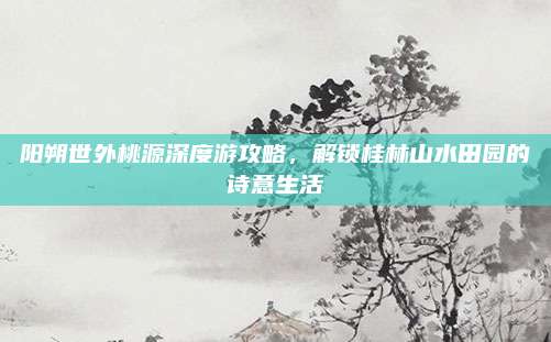 阳朔世外桃源深度游攻略,解锁桂林山水田园的诗意生活