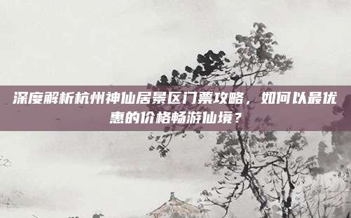 深度解析杭州神仙居景区门票攻略,如何以最优惠的价格畅游仙境?
