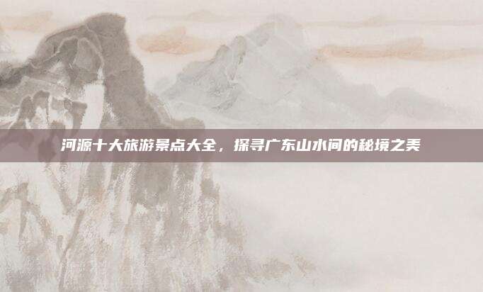 河源十大旅游景点大全,探寻广东山水间的秘境之美