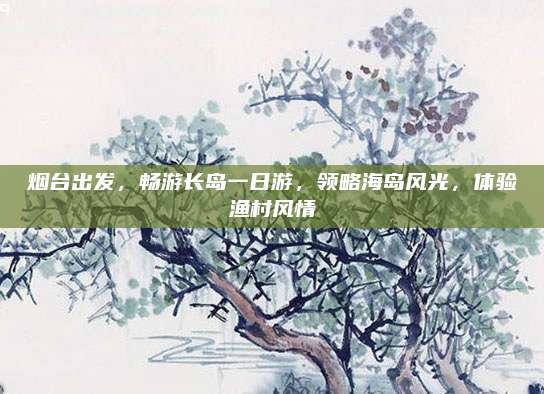烟台出发,畅游长岛一日游,领略海岛风光,体验渔村风情