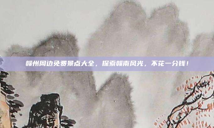 赣州周边免费景点大全,探索赣南风光,不花一分钱!