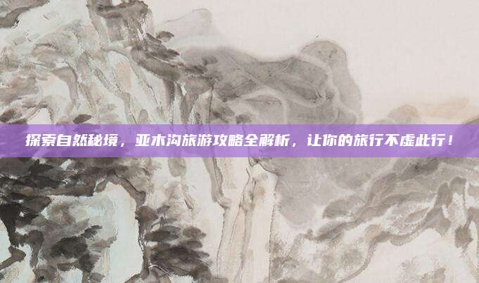 探索自然秘境，亚木沟旅游攻略全解析，让你的旅行不虚此行！