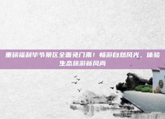 重磅福利毕节景区全面免门票!畅游自然风光,体验生态旅游新风尚