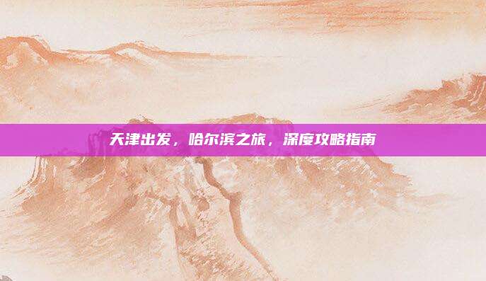 天津出发，哈尔滨之旅，深度攻略指南