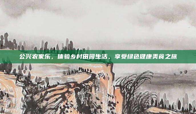 公兴农家乐,体验乡村田园生活,享受绿色健康美食之旅