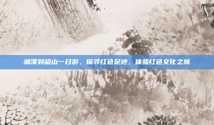 湘潭到韶山一日游，探寻红色足迹，体验红色文化之旅