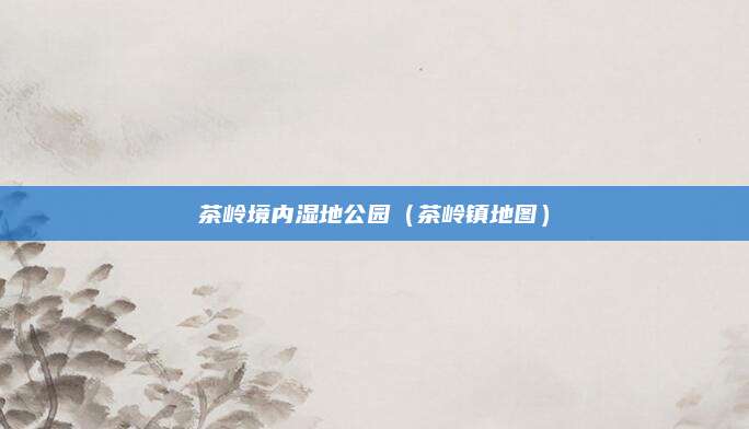 茶岭境内湿地公园（茶岭镇地图）