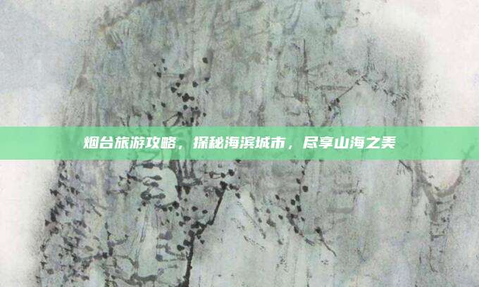 烟台旅游攻略,探秘海滨城市,尽享山海之美