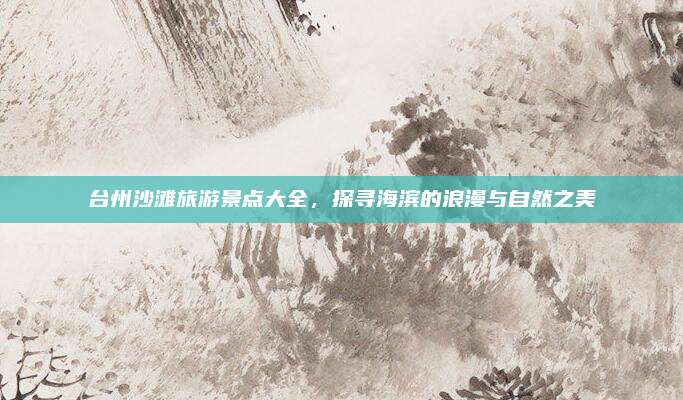 台州沙滩旅游景点大全,探寻海滨的浪漫与自然之美