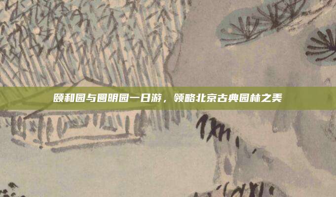 颐和园与圆明园一日游,领略北京古典园林之美