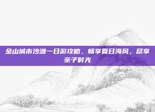 金山城市沙滩一日游攻略,畅享夏日海风,尽享亲子时光