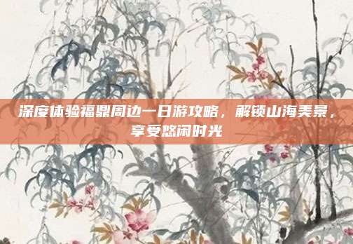 深度体验福鼎周边一日游攻略，解锁山海美景，享受悠闲时光