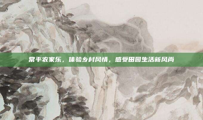 常平农家乐，体验乡村风情，感受田园生活新风尚
