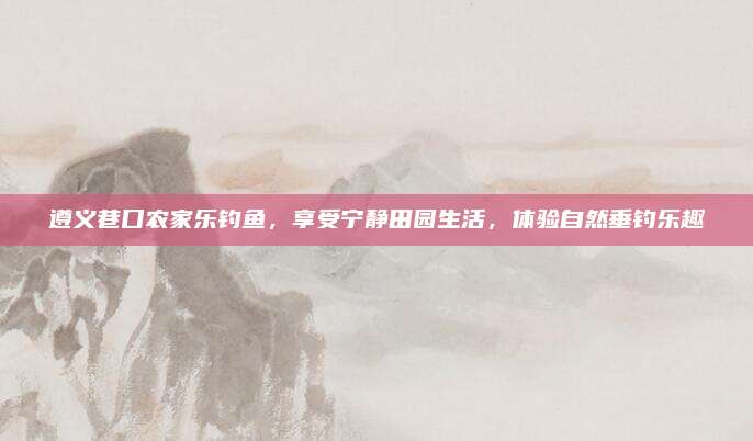 遵义巷口农家乐钓鱼,享受宁静田园生活,体验自然垂钓乐趣