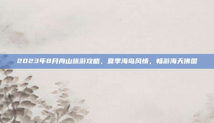 2023年8月舟山旅游攻略，夏季海岛风情，畅游海天佛国