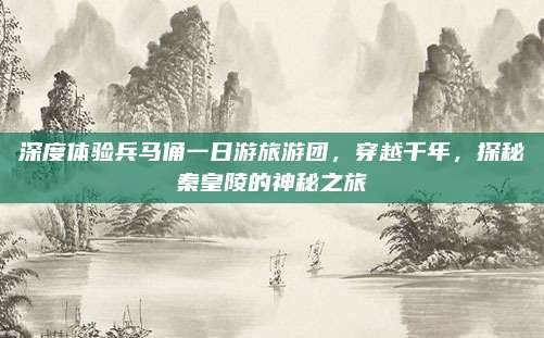 深度体验兵马俑一日游旅游团,穿越千年,探秘秦皇陵的神秘之旅