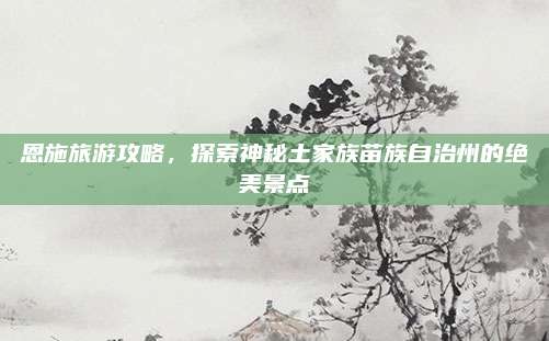 恩施旅游攻略,探索神秘土家族苗族自治州的绝美景点
