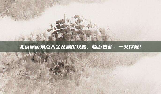 北京旅游景点大全及票价攻略,畅游古都,一文尽览!