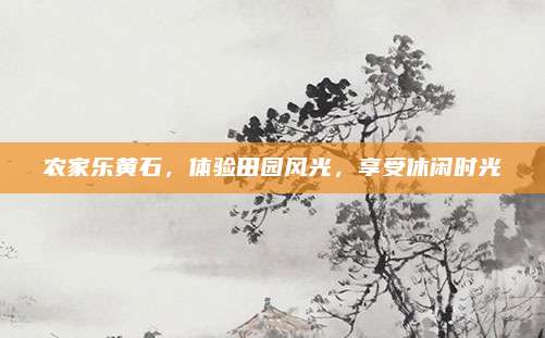 农家乐黄石，体验田园风光，享受休闲时光
