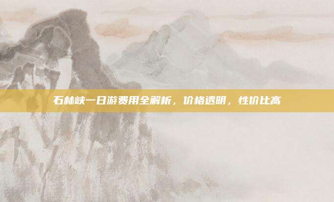石林峡一日游费用全解析,价格透明,性价比高