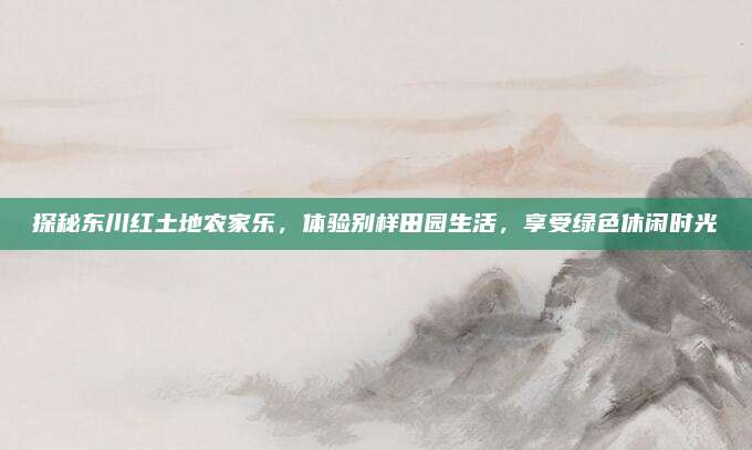 探秘东川红土地农家乐,体验别样田园生活,享受绿色休闲时光