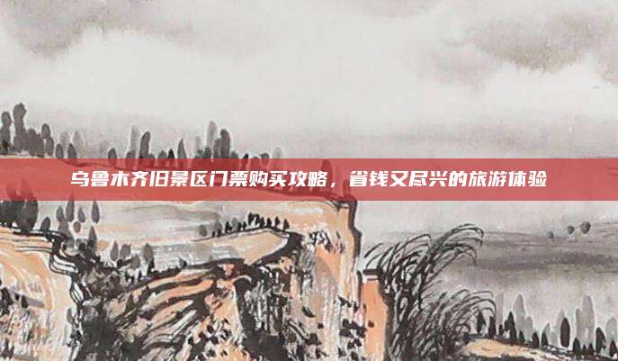 乌鲁木齐旧景区门票购买攻略,省钱又尽兴的旅游体验