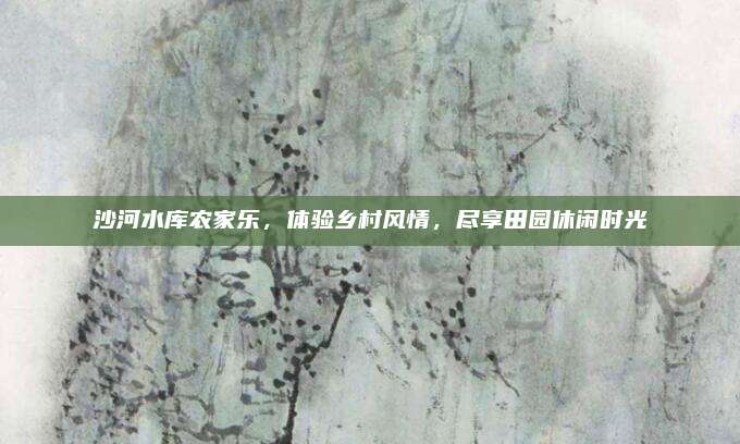 沙河水库农家乐,体验乡村风情,尽享田园休闲时光