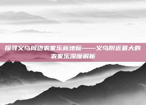探寻义乌周边农家乐新地标——义乌附近最大的农家乐深度解析