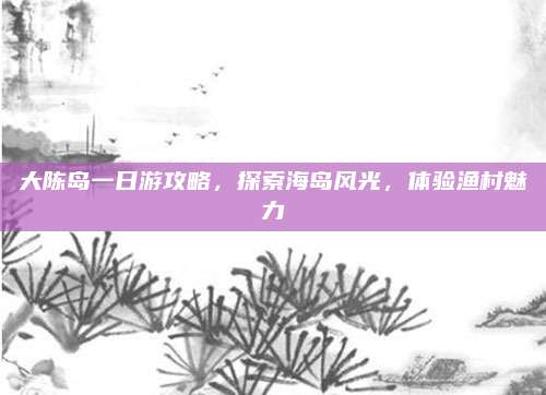 大陈岛一日游攻略,探索海岛风光,体验渔村魅力