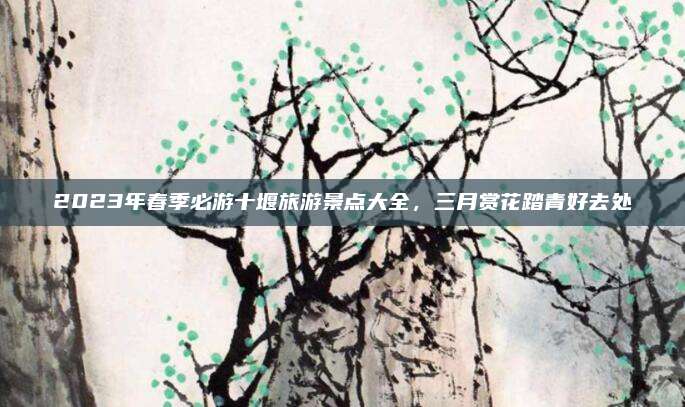 2023年春季必游十堰旅游景点大全,三月赏花踏青好去处