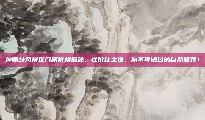 神丽峡风景区门票价格揭秘,性价比之选,你不可错过的自然奇观!