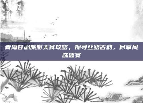 青海甘肃旅游美食攻略,探寻丝路古韵,尽享风味盛宴