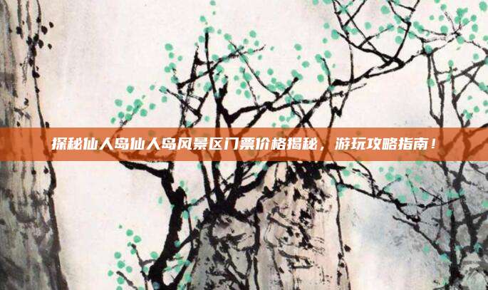 探秘仙人岛仙人岛风景区门票价格揭秘,游玩攻略指南!