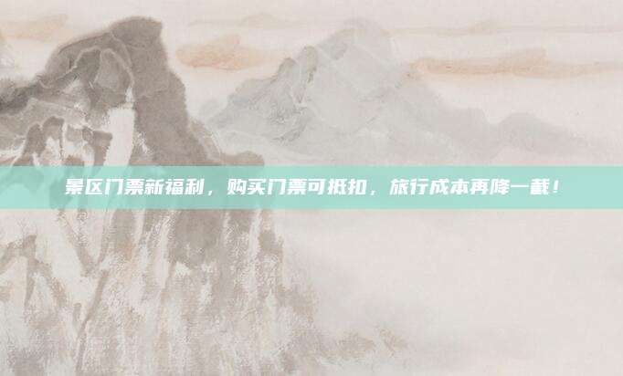 景区门票新福利，购买门票可抵扣，旅行成本再降一截！