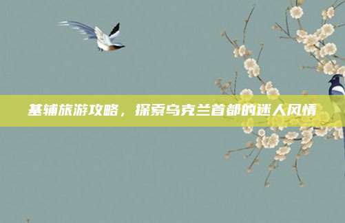 基辅旅游攻略,探索乌克兰首都的迷人风情
