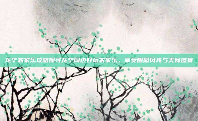 龙华农家乐攻略探寻龙华周边好玩农家乐，享受田园风光与美食盛宴