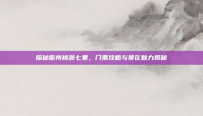 探秘衢州桃源七里，门票攻略与景区魅力揭秘